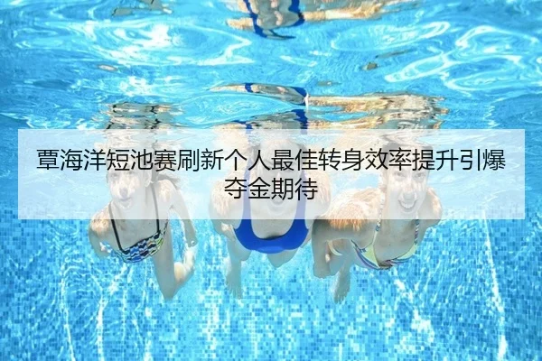 覃海洋短池赛刷新个人最佳转身效率提升引爆夺金期待